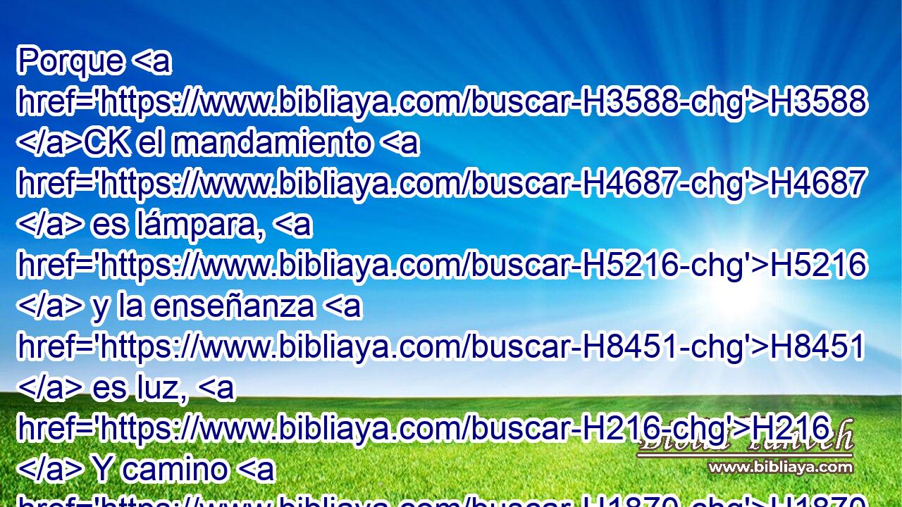 Porque H3588 CK el mandamiento H4687  es lámpara, H5216  y la enseñanza H8451  es luz, H216  Y camino H1870  de vida H2416  las reprensiones H8433  que te instruyen, H4148  