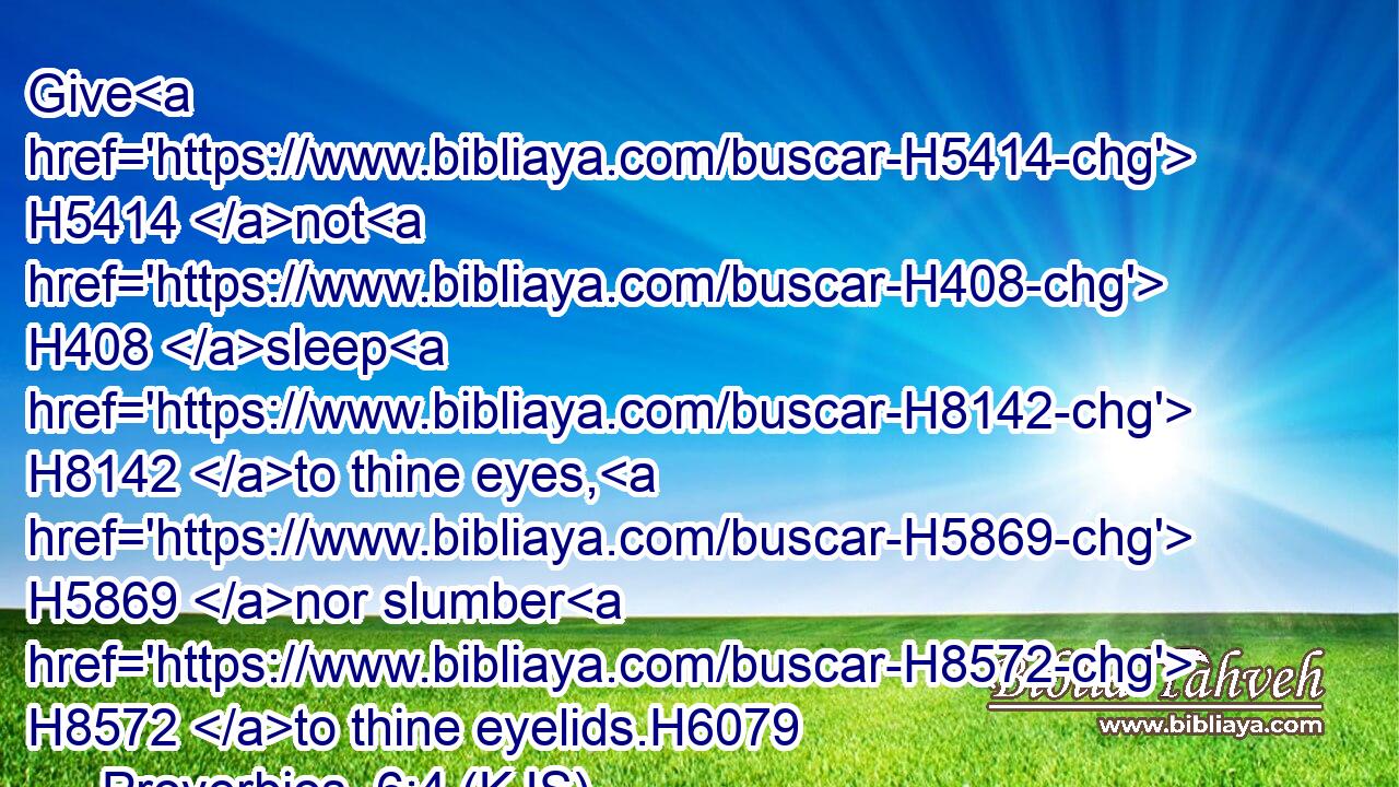 Give H5414 not H408 sleep H8142 to thine eyes, H5869 nor slumber H8572 to thine eyelids.H6079