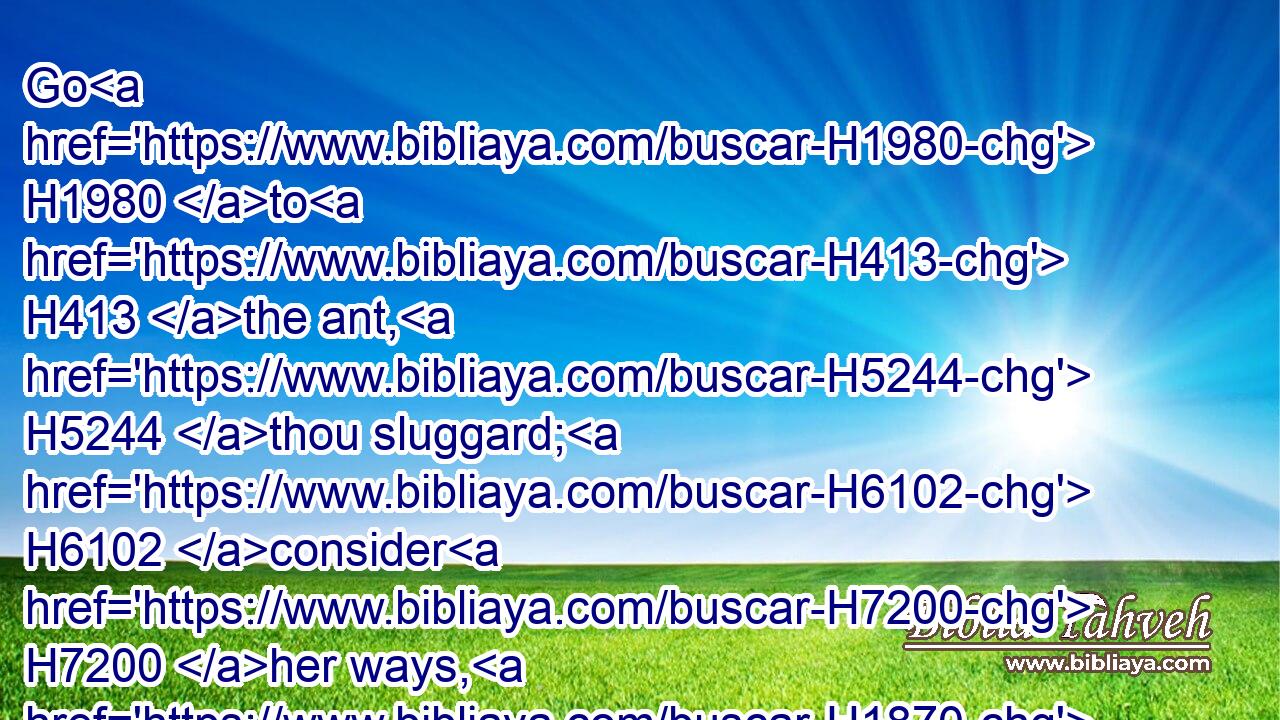 Go H1980 to H413 the ant, H5244 thou sluggard; H6102 consider H7200 her ways, H1870 and be wise:H2449