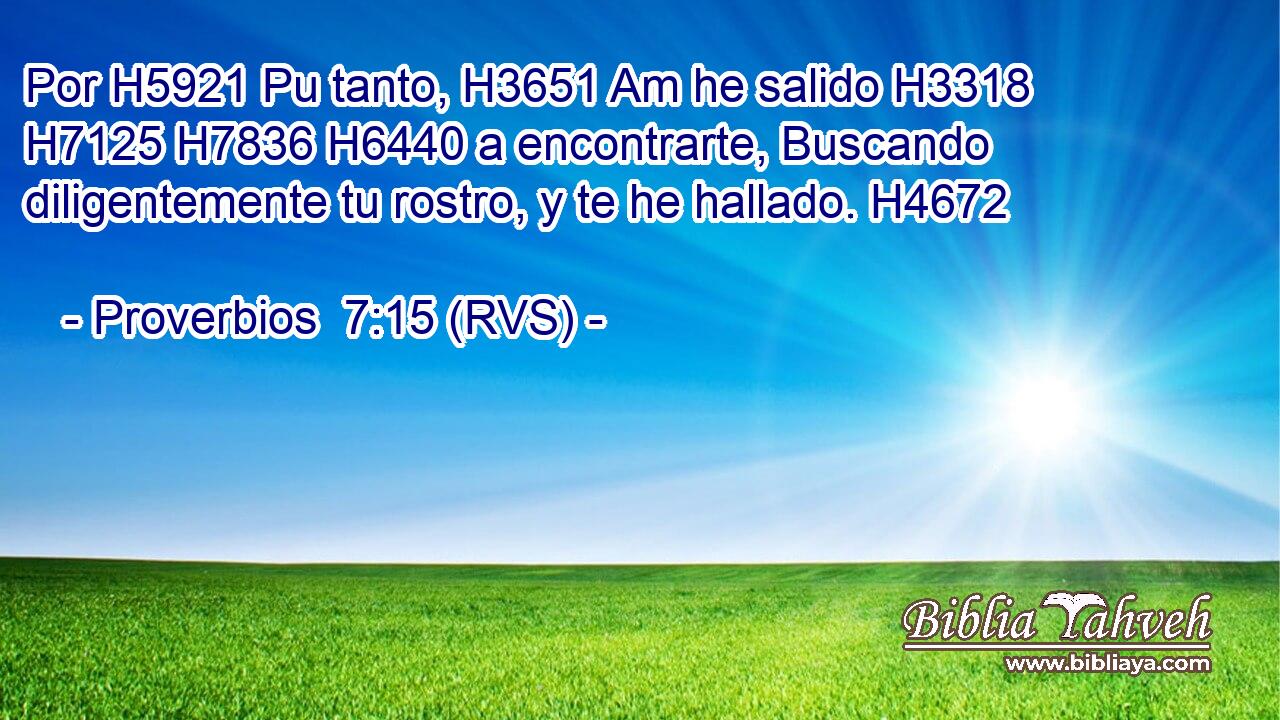 Por H5921 Pu tanto, H3651 Am he salido H3318  H7125 H7836 H6440 a encontrarte, Buscando diligentemente tu rostro, y te he hallado. H4672  