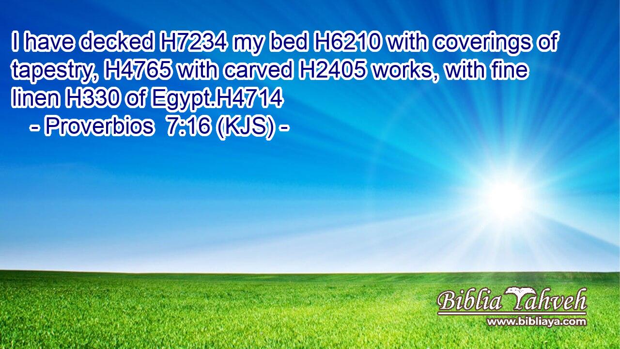 I have decked H7234 my bed H6210 with coverings of tapestry, H4765 with carved H2405 works, with fine linen H330 of Egypt.H4714