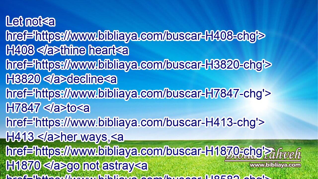 Let not H408 thine heart H3820 decline H7847 to H413 her ways, H1870 go not astray H8582  H408 in her paths.H5410