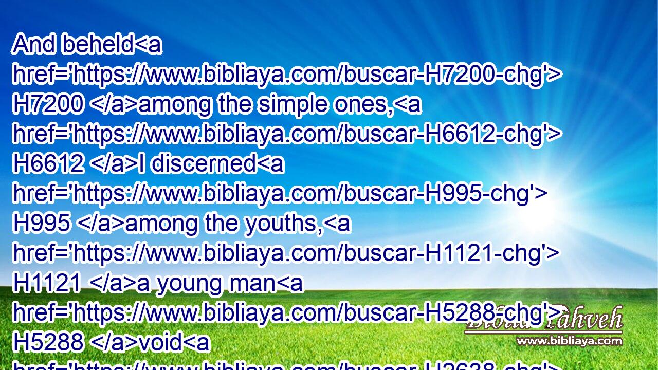 And beheld H7200 among the simple ones, H6612 I discerned H995 among the youths, H1121 a young man H5288 void H2638 of understanding,H3820