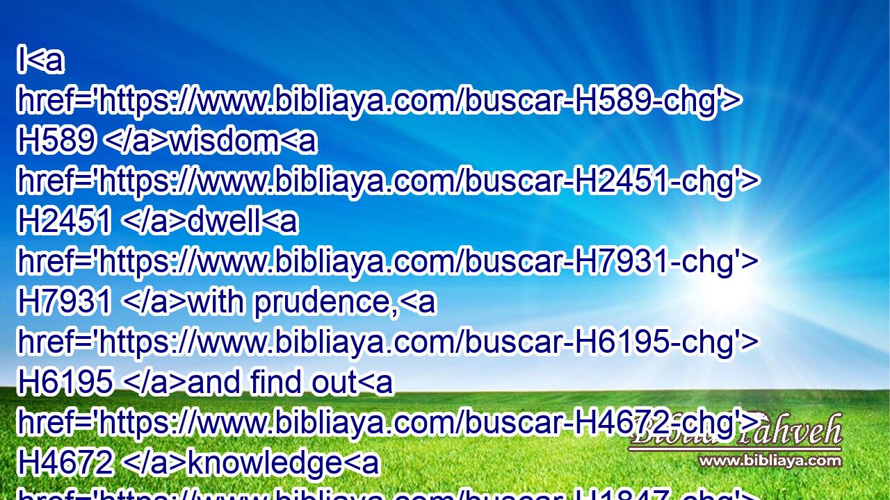 I H589 wisdom H2451 dwell H7931 with prudence, H6195 and find out H4672 knowledge H1847 of witty inventions.H4209