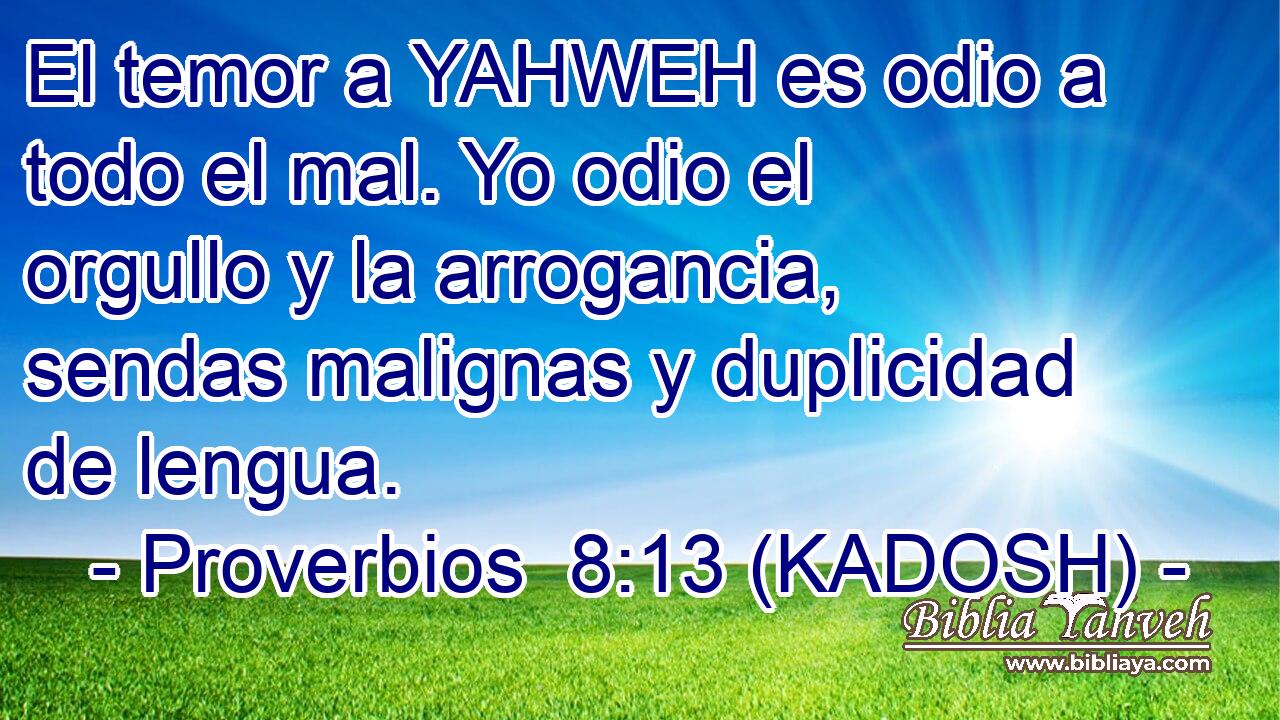  El temor a YAHWEH es odio a todo el mal. Yo odio el orgullo y la arrogancia, sendas malignas y duplicidad de lengua. 