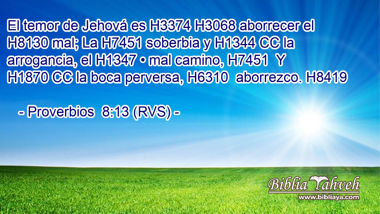 El temor de Jehová es H3374 H3068 aborrecer el H8130 mal; La H7451 soberbia y H1344 CC la arrogancia, el H1347 • mal camino, H7451  Y H1870 CC la boca perversa, H6310  aborrezco. H8419  