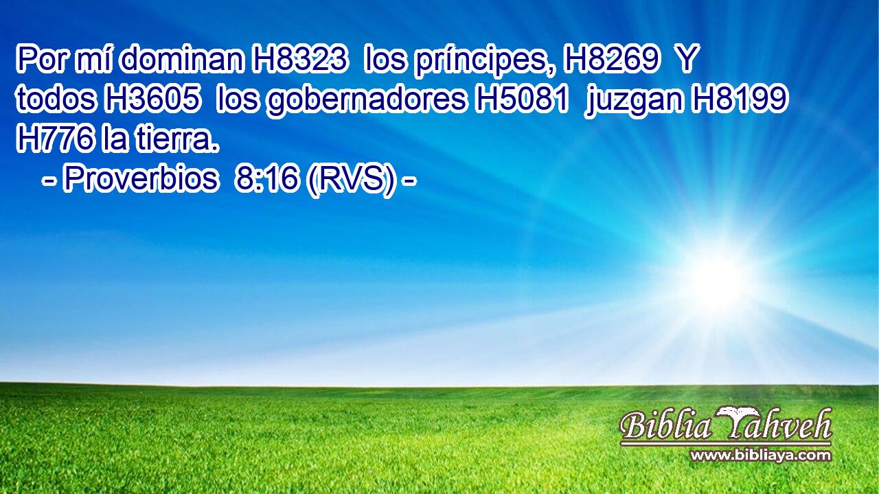 Por mí dominan H8323  los príncipes, H8269  Y todos H3605  los gobernadores H5081  juzgan H8199  H776 la tierra. 