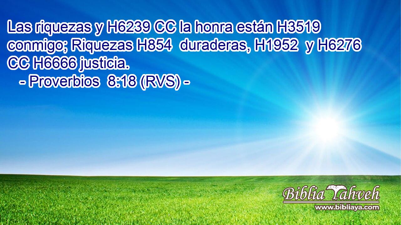 Las riquezas y H6239 CC la honra están H3519 conmigo; Riquezas H854  duraderas, H1952  y H6276 CC H6666 justicia. 