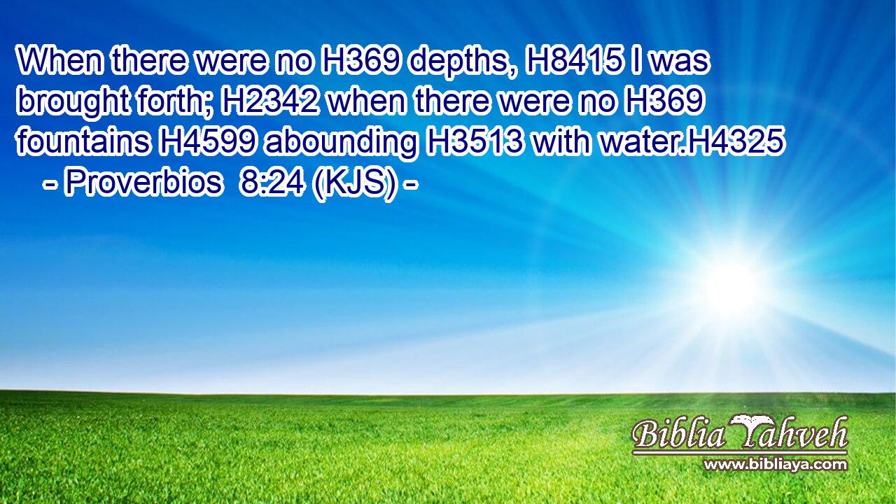 When there were no H369 depths, H8415 I was brought forth; H2342 when there were no H369 fountains H4599 abounding H3513 with water.H4325