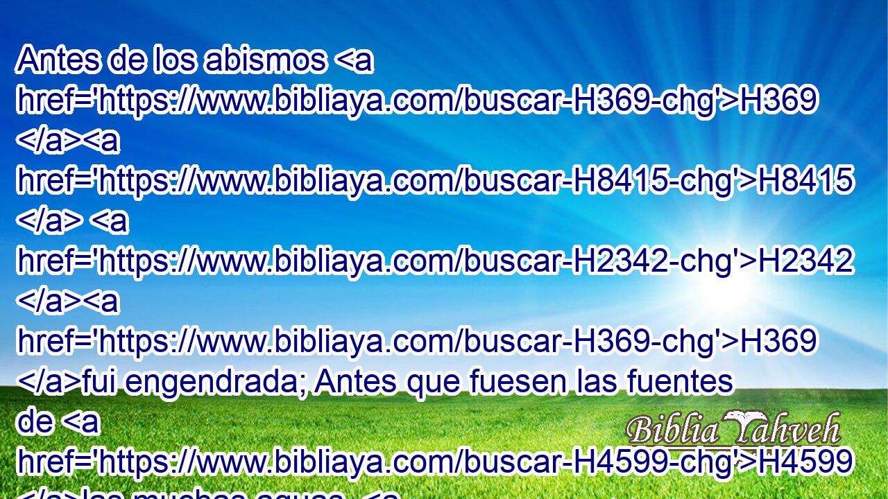 Antes de los abismos H369 H8415  H2342 H369 fui engendrada; Antes que fuesen las fuentes de H4599 las muchas aguas. H3513  H4325 
