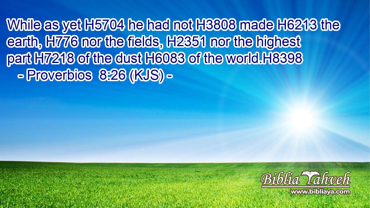 While as yet H5704 he had not H3808 made H6213 the earth, H776 nor the fields, H2351 nor the highest part H7218 of the dust H6083 of the world.H8398