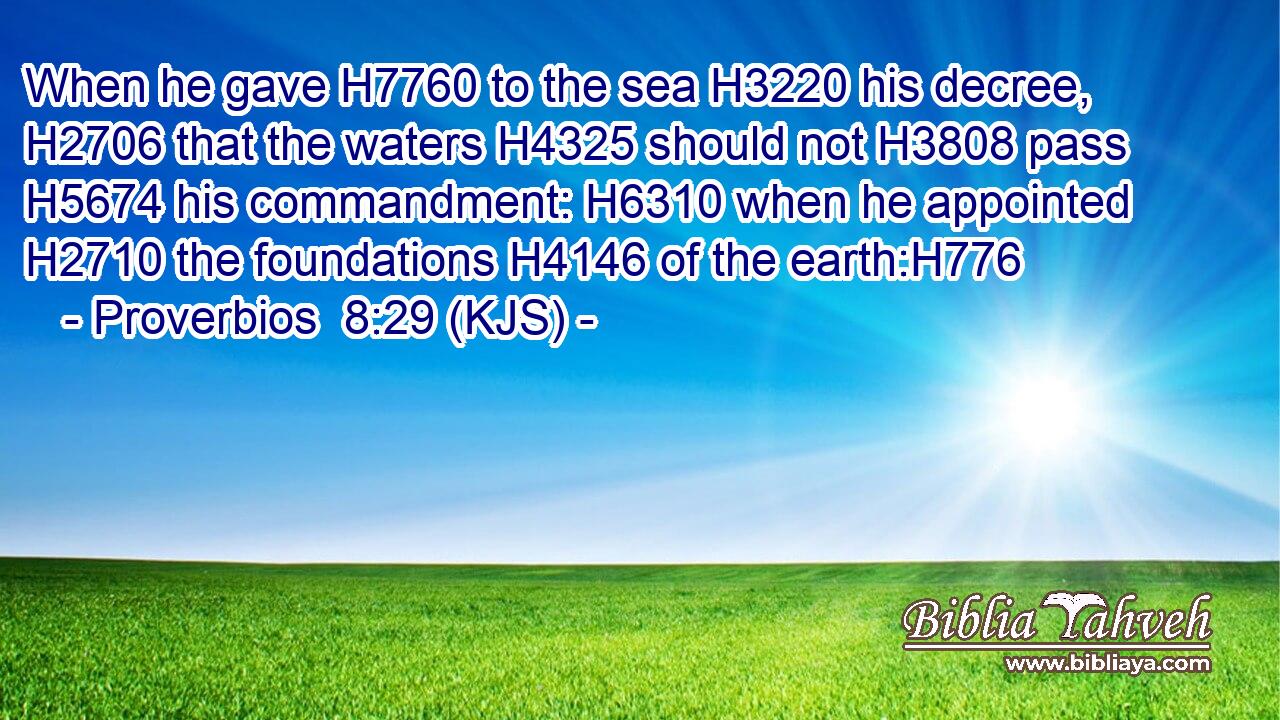 When he gave H7760 to the sea H3220 his decree, H2706 that the waters H4325 should not H3808 pass H5674 his commandment: H6310 when he appointed H2710 the foundations H4146 of the earth:H776