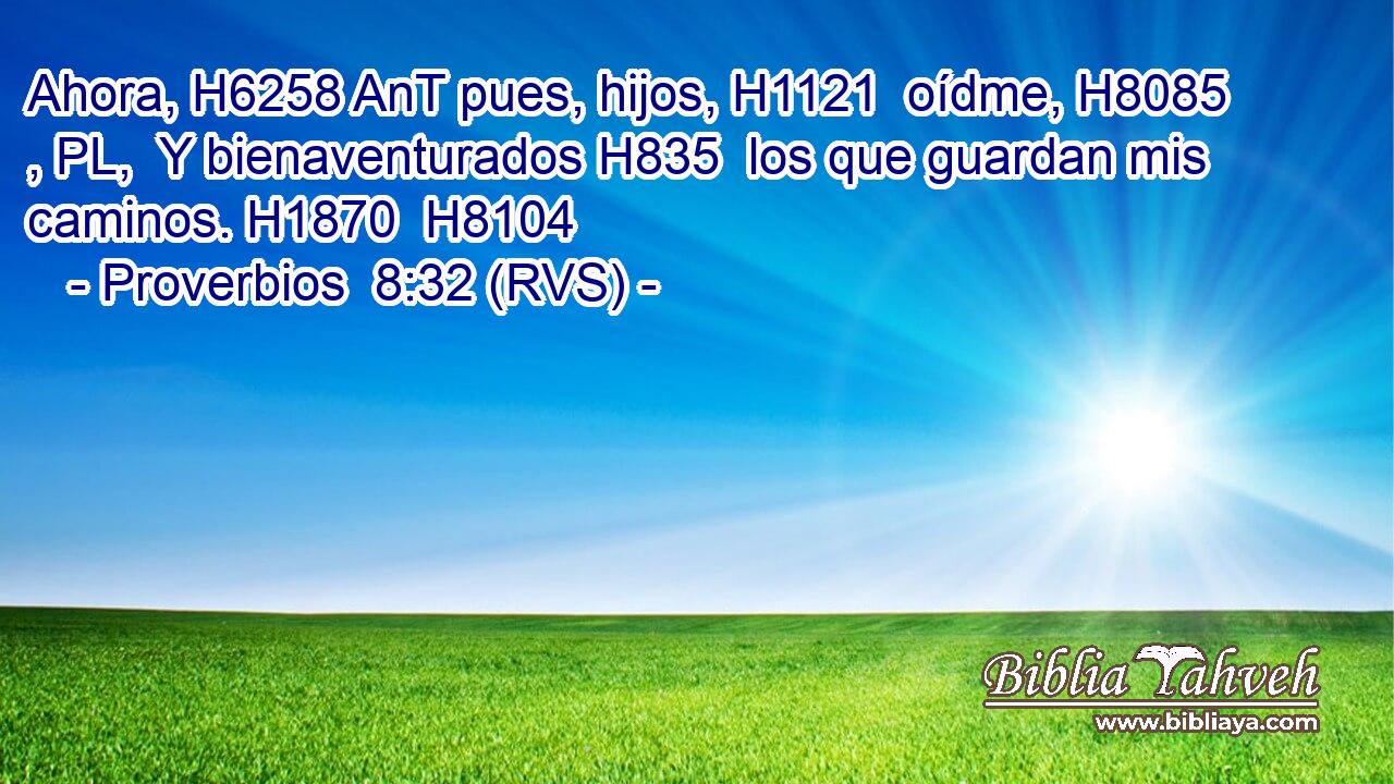 Ahora, H6258 AnT pues, hijos, H1121  oídme, H8085 , PL,  Y bienaventurados H835  los que guardan mis caminos. H1870  H8104 
