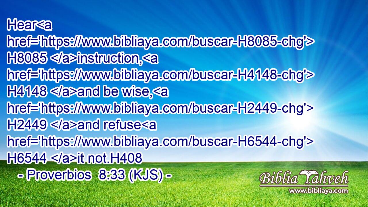 Hear H8085 instruction, H4148 and be wise, H2449 and refuse H6544 it not.H408