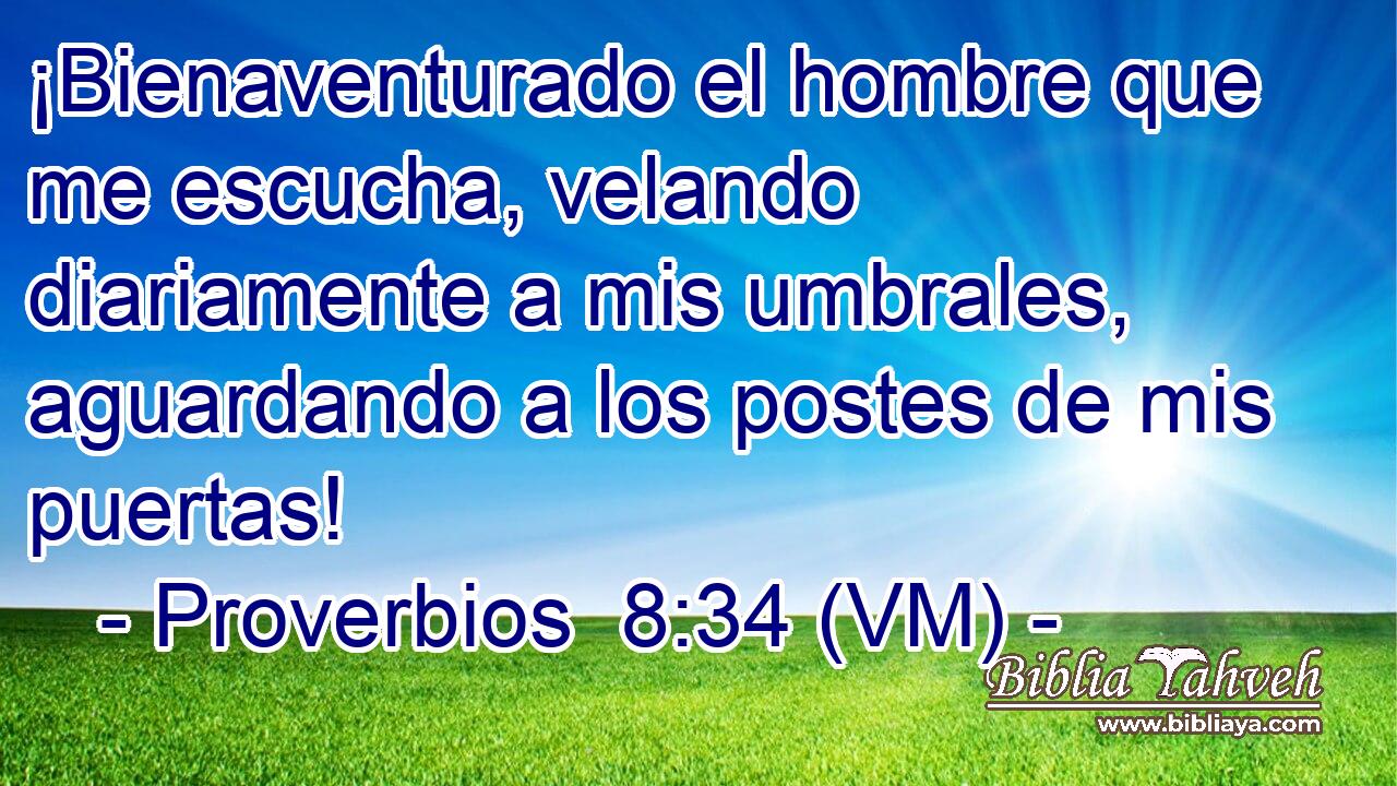 ¡Bienaventurado el hombre que me escucha, velando diariamente a mis umbrales, aguardando a los postes de mis puertas! 