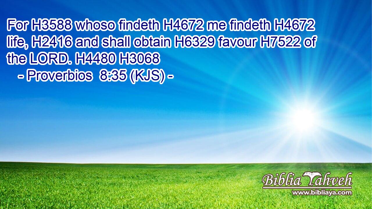 For H3588 whoso findeth H4672 me findeth H4672 life, H2416 and shall obtain H6329 favour H7522 of the LORD. H4480 H3068