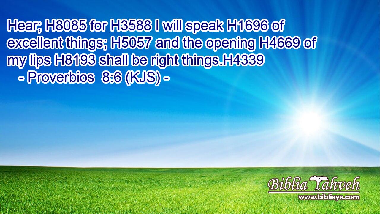 Hear; H8085 for H3588 I will speak H1696 of excellent things; H5057 and the opening H4669 of my lips H8193 shall be right things.H4339