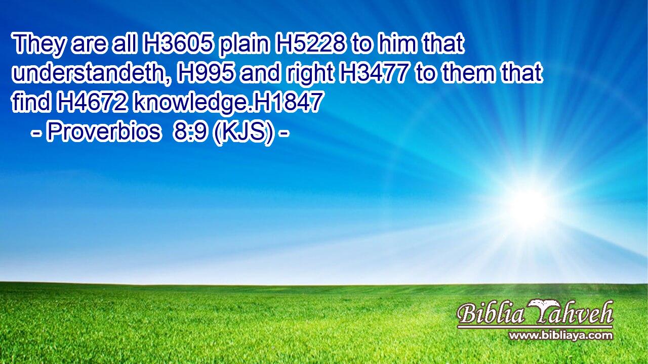 They are all H3605 plain H5228 to him that understandeth, H995 and right H3477 to them that find H4672 knowledge.H1847