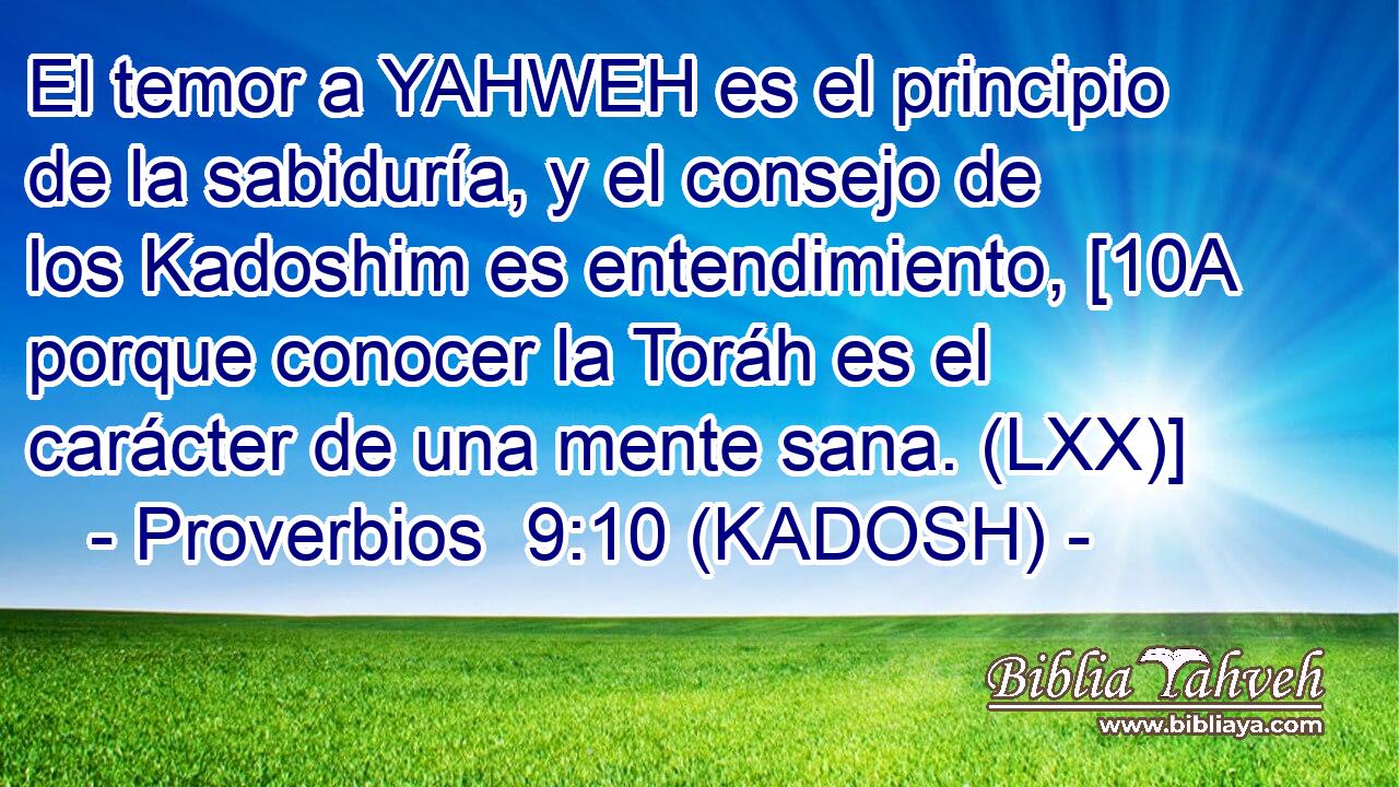  El temor a YAHWEH es el principio de la sabiduría, y el consejo de los Kadoshim es entendimiento, [10A porque conocer la Toráh es el carácter de una mente sana. (LXX)] 