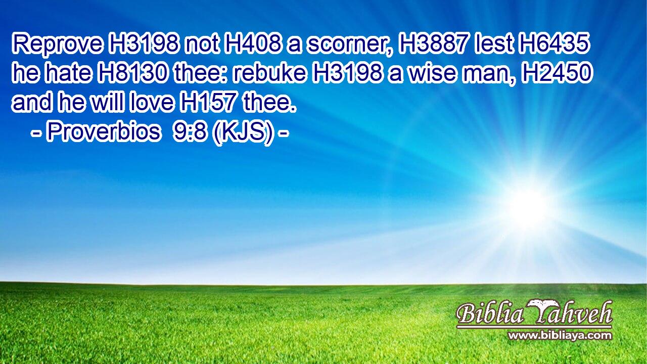 Reprove H3198 not H408 a scorner, H3887 lest H6435 he hate H8130 thee: rebuke H3198 a wise man, H2450 and he will love H157 thee.