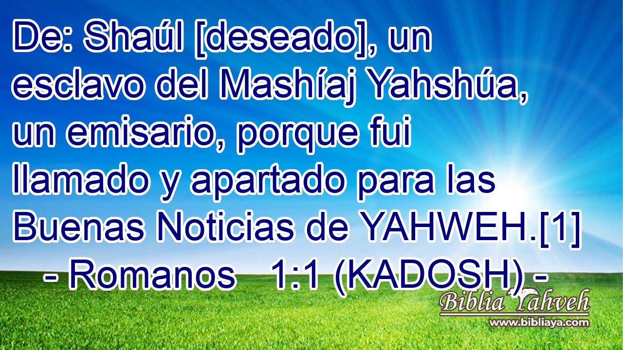  De: Shaúl [deseado], un esclavo del Mashíaj Yahshúa, un emisario, porque fui llamado y apartado para las Buenas Noticias de YAHWEH.[1] 