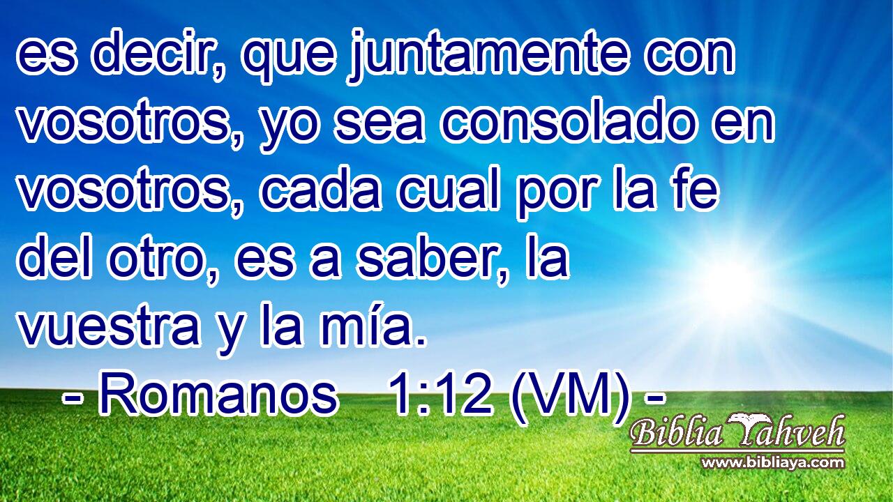  es decir, que juntamente con vosotros, yo sea consolado en vosotros, cada cual por la fe del otro, es a saber, la vuestra y la mía. 