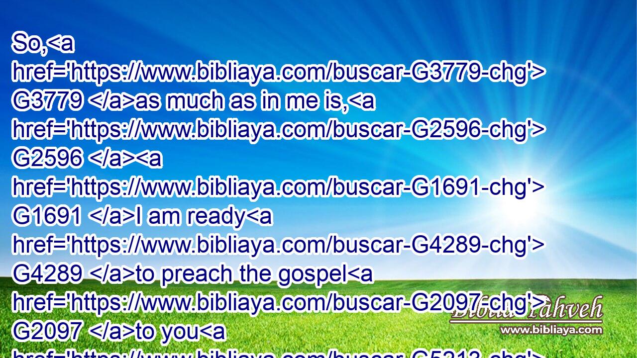 So, G3779 as much as in me is, G2596  G1691 I am ready G4289 to preach the gospel G2097 to you G5213 that G3588 are at G1722 Rome G4516 also.G2532