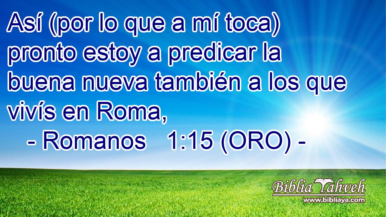  Así (por lo que a mí toca) pronto estoy a predicar la buena nueva también a los que vivís en Roma, 
