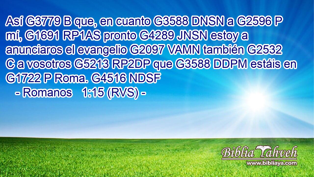 Así G3779 B que, en cuanto G3588 DNSN a G2596 P mí, G1691 RP1AS pronto G4289 JNSN estoy a anunciaros el evangelio G2097 VAMN también G2532 C a vosotros G5213 RP2DP que G3588 DDPM estáis en G1722 P Roma. G4516 NDSF 