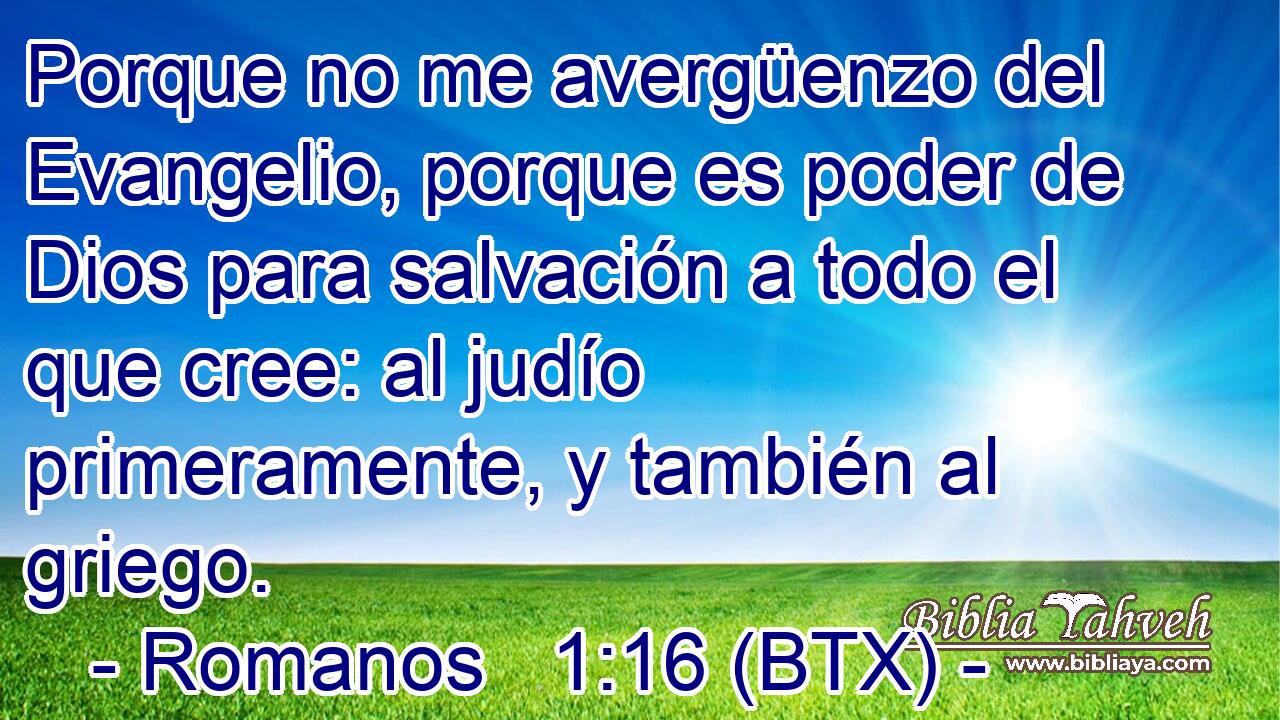 Porque no me avergüenzo del Evangelio, porque es poder de Dios para salvación a todo el que cree: al judío primeramente, y también al griego.