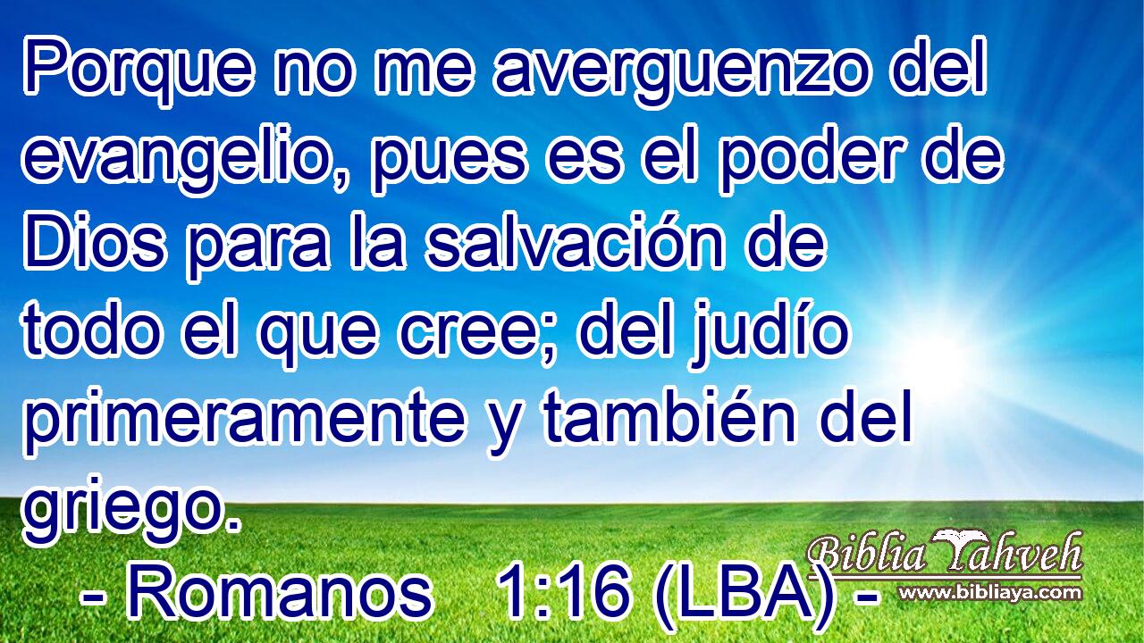 Porque no me averguenzo del evangelio, pues es el poder de Dios para la salvación de todo el que cree; del judío primeramente y también del griego.