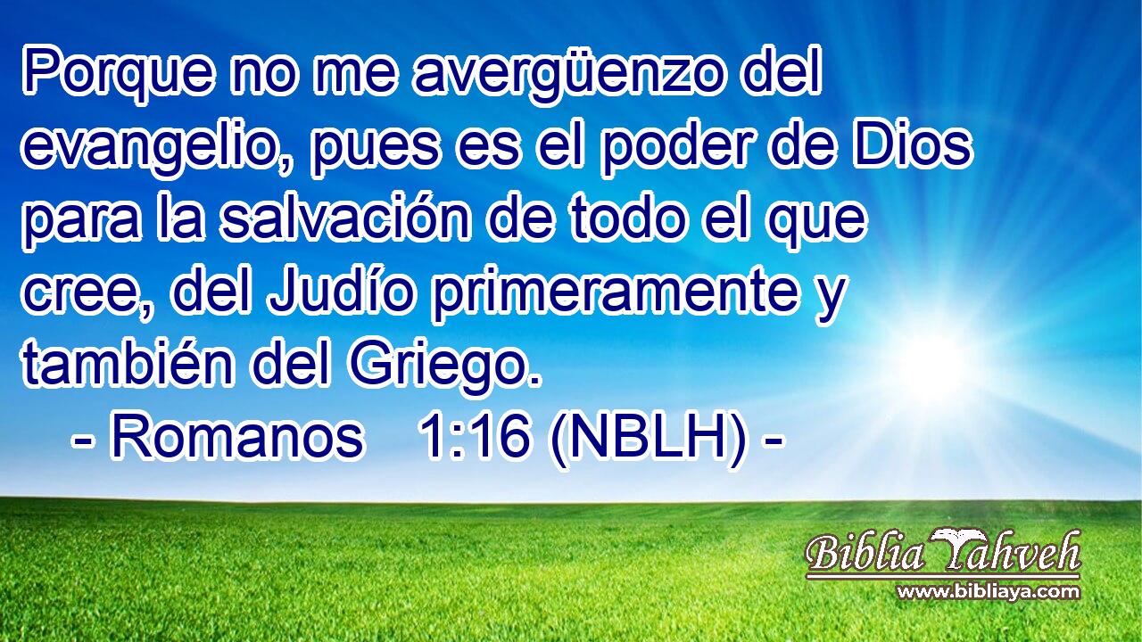  Porque no me avergüenzo del evangelio, pues es el poder de Dios para la salvación de todo el que cree, del Judío primeramente y también del Griego. 