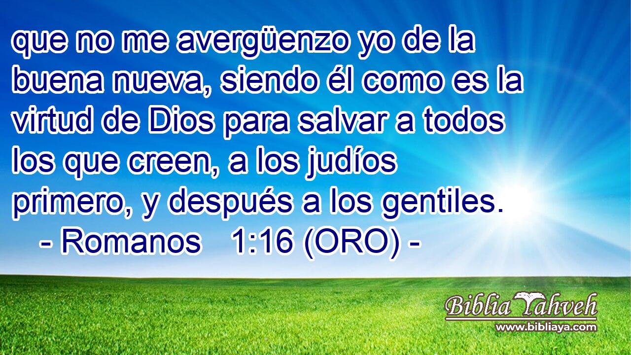  que no me avergüenzo yo de la buena nueva, siendo él como es la virtud de Dios para salvar a todos los que creen, a los judíos primero, y después a los gentiles. 