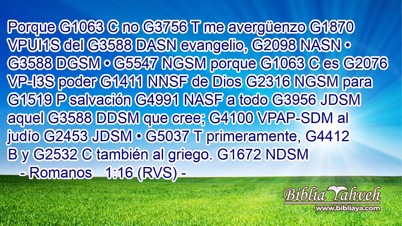 Porque G1063 C no G3756 T me avergüenzo G1870 VPUI1S del G3588 DASN evangelio, G2098 NASN • G3588 DGSM • G5547 NGSM porque G1063 C es G2076 VP-I3S poder G1411 NNSF de Dios G2316 NGSM para G1519 P salvación G4991 NASF a todo G3956 JDSM aquel G3588 DDSM que cree; G4100 VPAP-SDM al judío G2453 JDSM • G5037 T primeramente, G4412 B y G2532 C también al griego. G1672 NDSM 