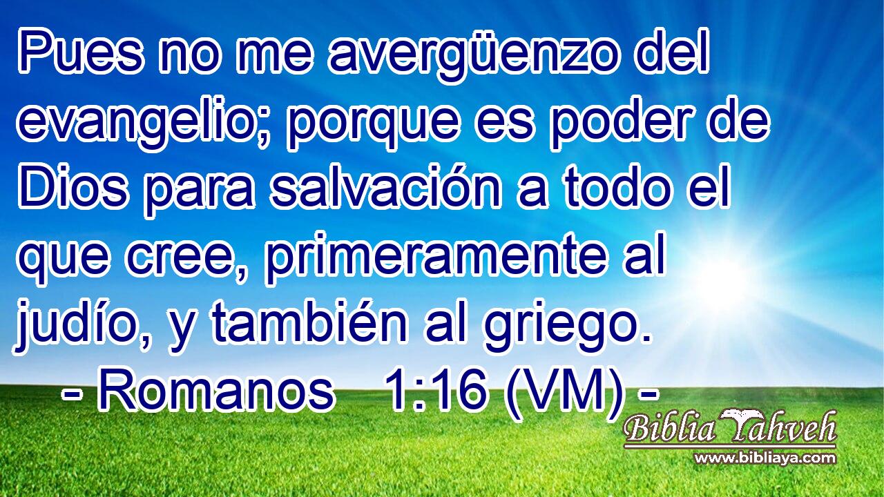  Pues no me avergüenzo del evangelio; porque es poder de Dios para salvación a todo el que cree, primeramente al judío, y también al griego. 