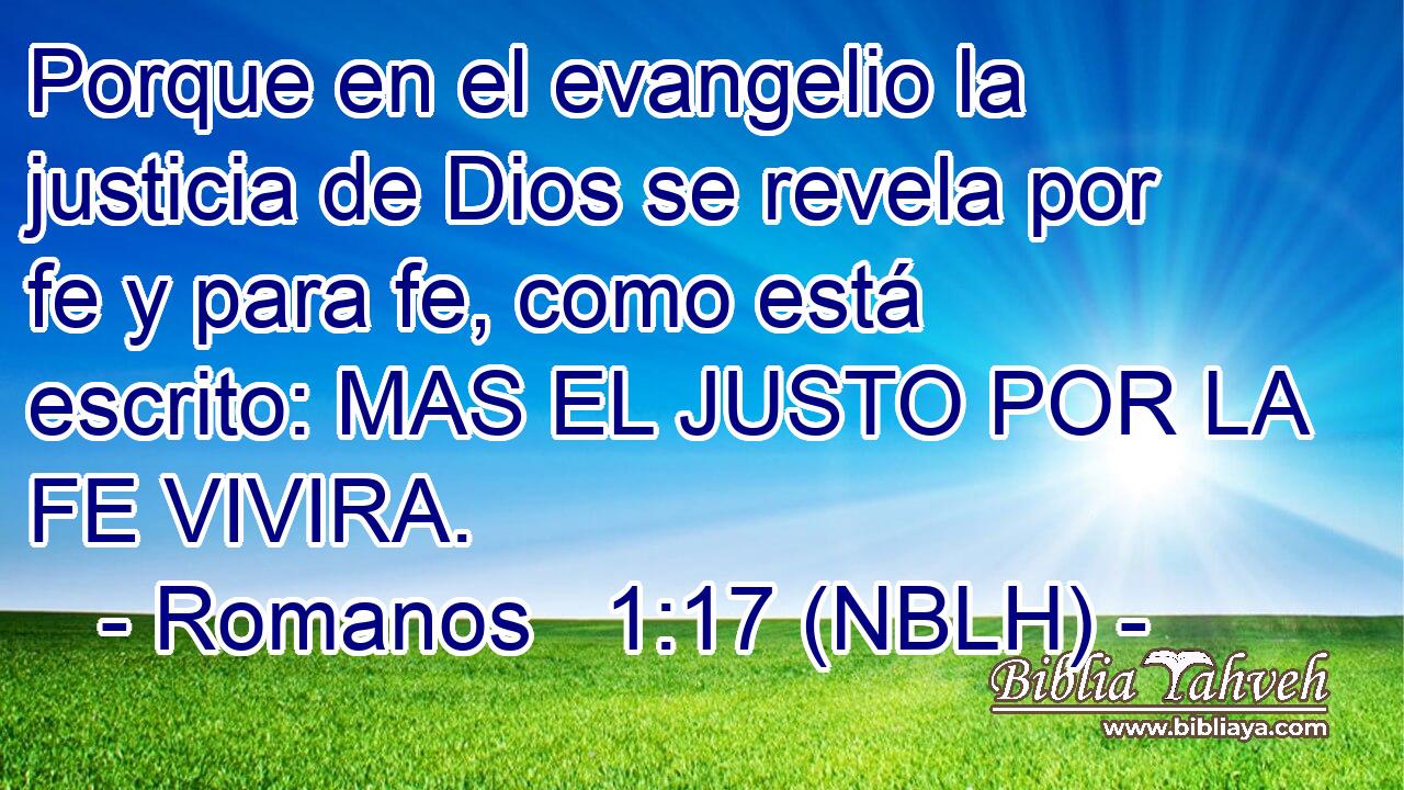  Porque en el evangelio la justicia de Dios se revela por fe y para fe, como está escrito: MAS EL JUSTO POR LA FE VIVIRA. 