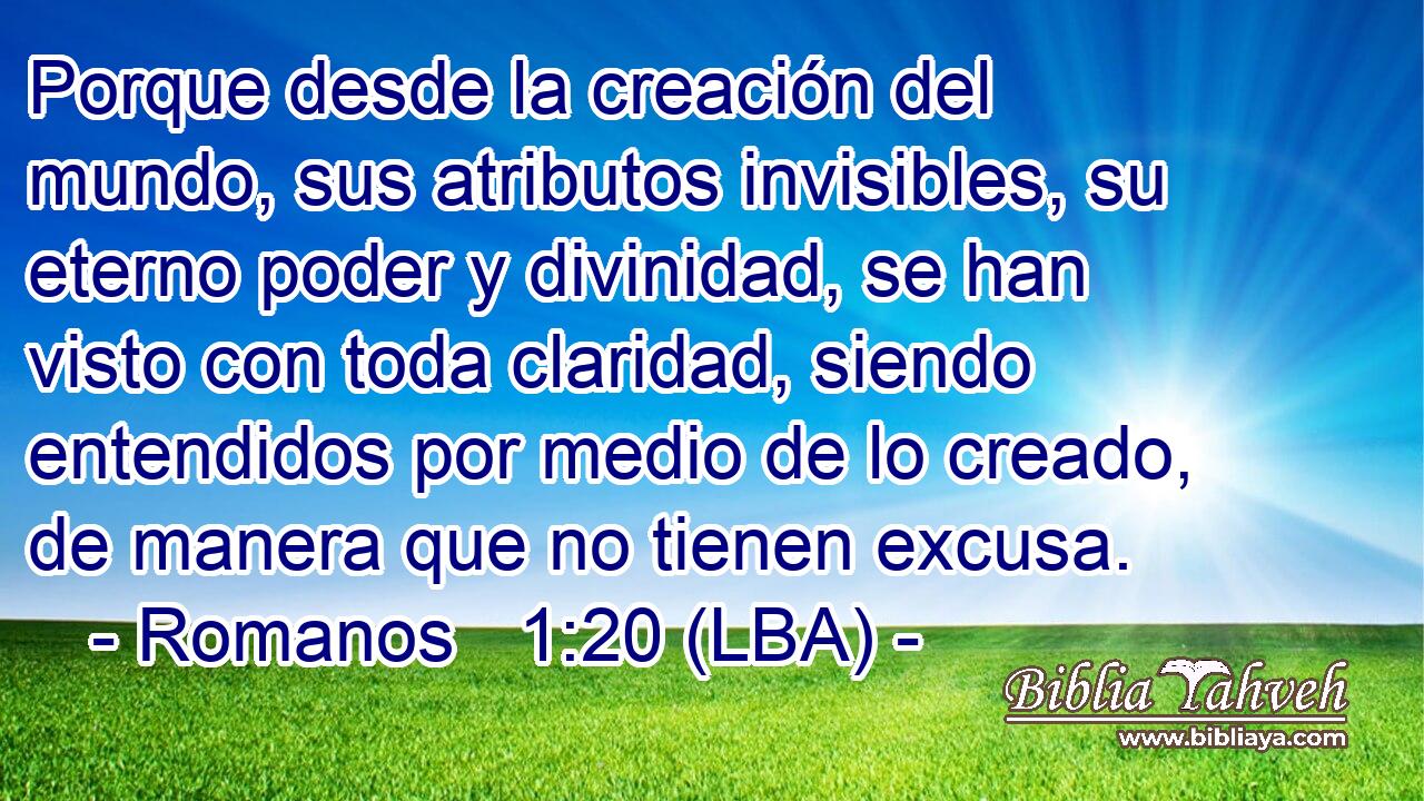 Porque desde la creación del mundo, sus atributos invisibles, su eterno poder y divinidad, se han visto con toda claridad, siendo entendidos por medio de lo creado, de manera que no tienen excusa.