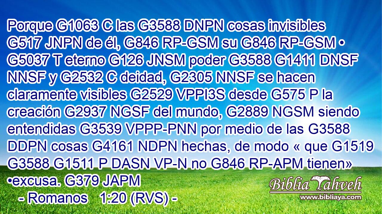 Porque G1063 C las G3588 DNPN cosas invisibles G517 JNPN de él, G846 RP-GSM su G846 RP-GSM • G5037 T eterno G126 JNSM poder G3588 G1411 DNSF NNSF y G2532 C deidad, G2305 NNSF se hacen claramente visibles G2529 VPPI3S desde G575 P la creación G2937 NGSF del mundo, G2889 NGSM siendo entendidas G3539 VPPP-PNN por medio de las G3588 DDPN cosas G4161 NDPN hechas, de modo « que G1519 G3588 G1511 P DASN VP-N no G846 RP-APM tienen» •excusa. G379 JAPM 