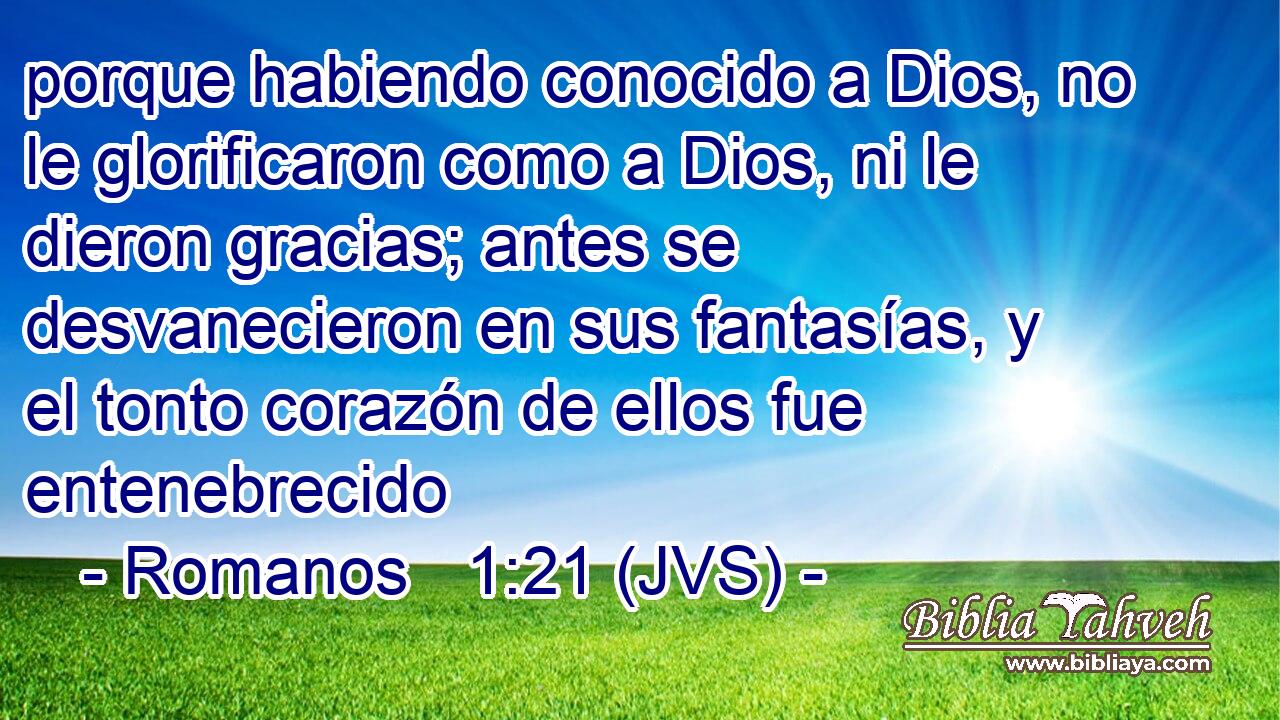 porque habiendo conocido a Dios, no le glorificaron como a Dios, ni le dieron gracias; antes se desvanecieron en sus fantasías, y el tonto corazón de ellos fue entenebrecido