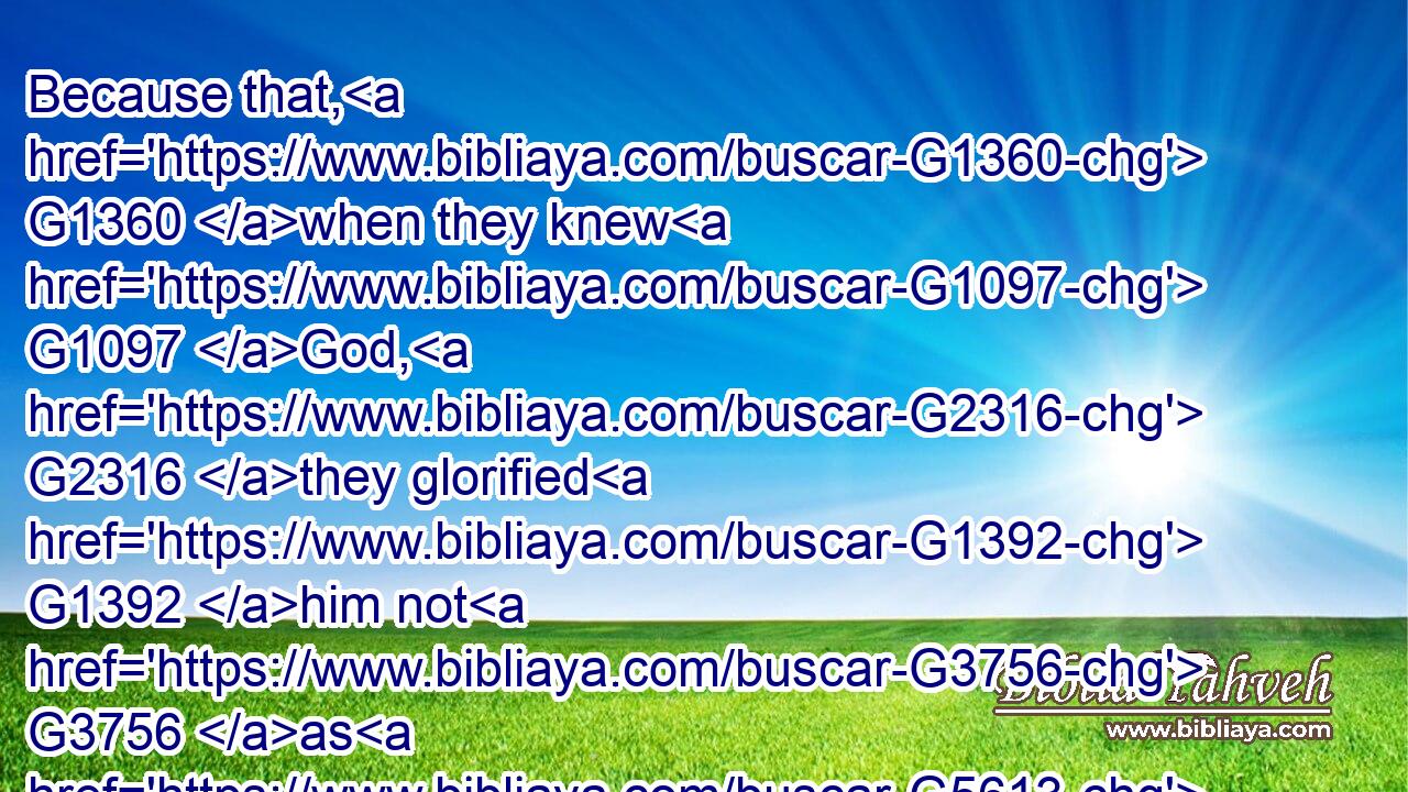 Because that, G1360 when they knew G1097 God, G2316 they glorified G1392 him not G3756 as G5613 God, G2316 neither G2228 were thankful; G2168 but G235 became vain G3154 in G1722 their G848 imaginations, G1261 and G2532 their G848 foolish G801 heart G2588 was darkened.G4654