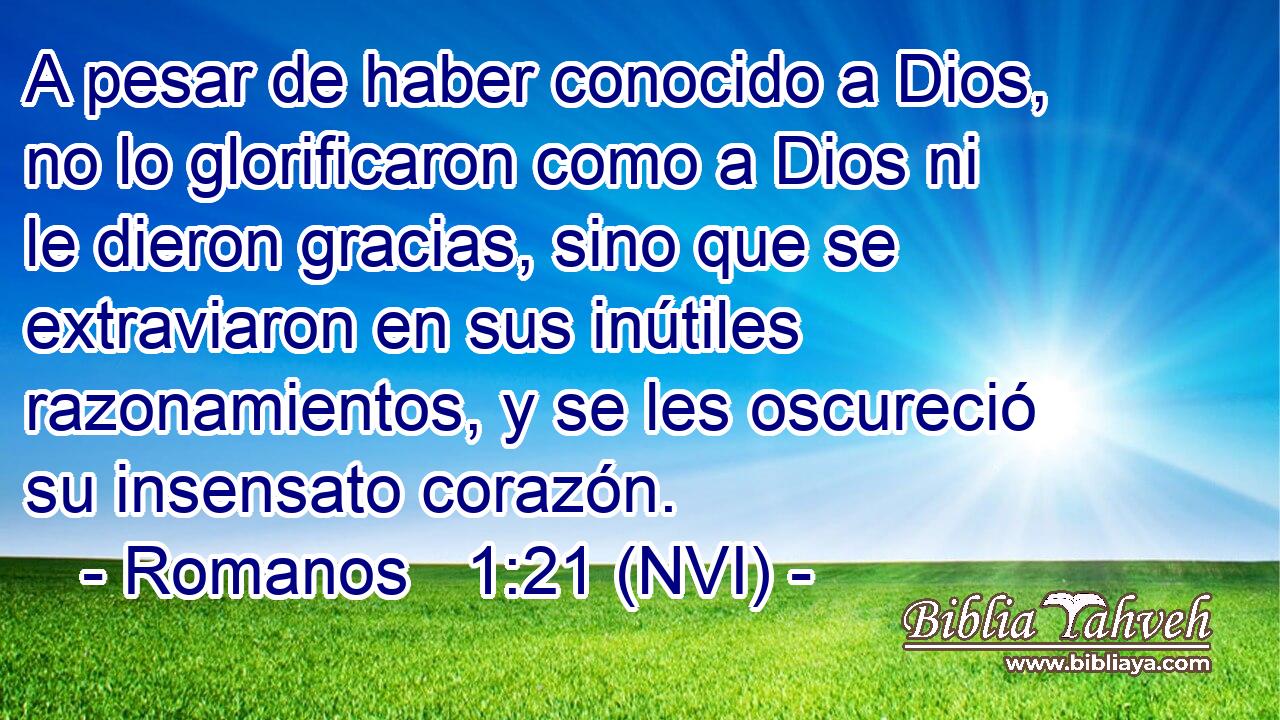  A pesar de haber conocido a Dios, no lo glorificaron como a Dios ni le dieron gracias, sino que se extraviaron en sus inútiles razonamientos, y se les oscureció su insensato corazón. 