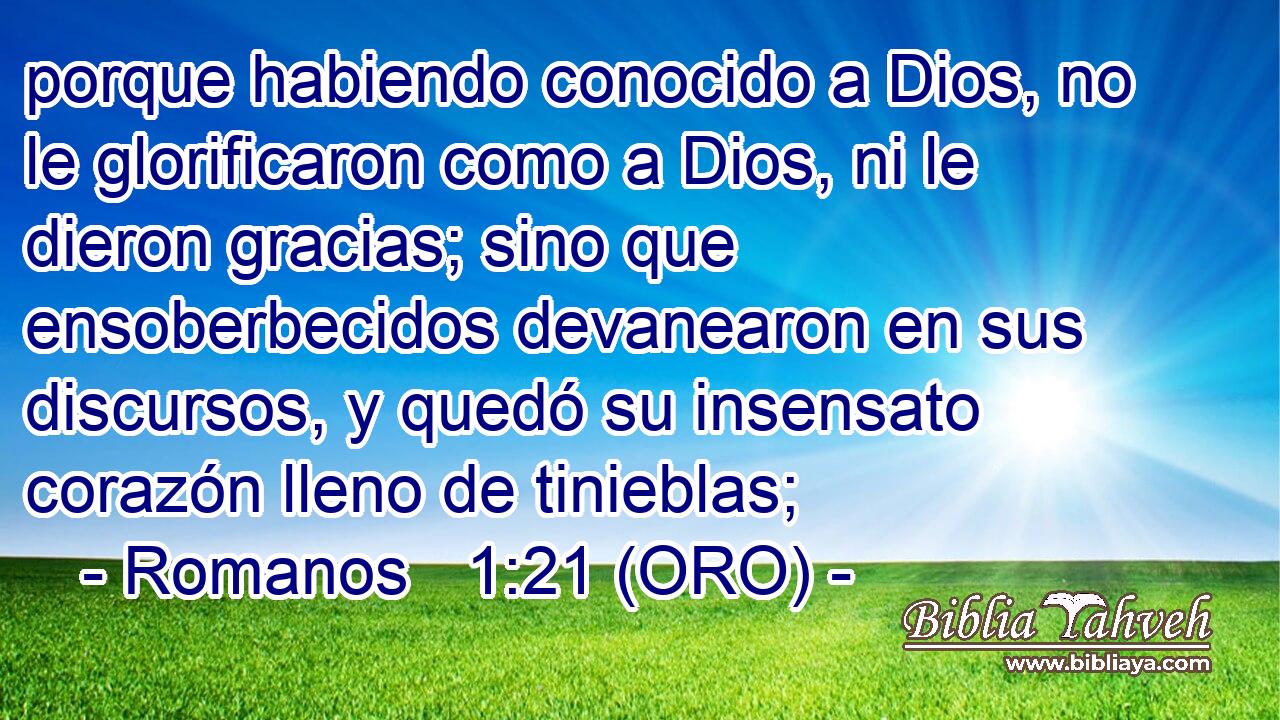  porque habiendo conocido a Dios, no le glorificaron como a Dios, ni le dieron gracias; sino que ensoberbecidos devanearon en sus discursos, y quedó su insensato corazón lleno de tinieblas; 
