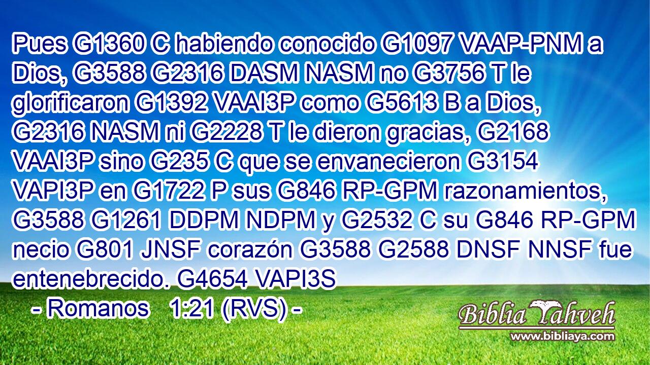 Pues G1360 C habiendo conocido G1097 VAAP-PNM a Dios, G3588 G2316 DASM NASM no G3756 T le glorificaron G1392 VAAI3P como G5613 B a Dios, G2316 NASM ni G2228 T le dieron gracias, G2168 VAAI3P sino G235 C que se envanecieron G3154 VAPI3P en G1722 P sus G846 RP-GPM razonamientos, G3588 G1261 DDPM NDPM y G2532 C su G846 RP-GPM necio G801 JNSF corazón G3588 G2588 DNSF NNSF fue entenebrecido. G4654 VAPI3S 
