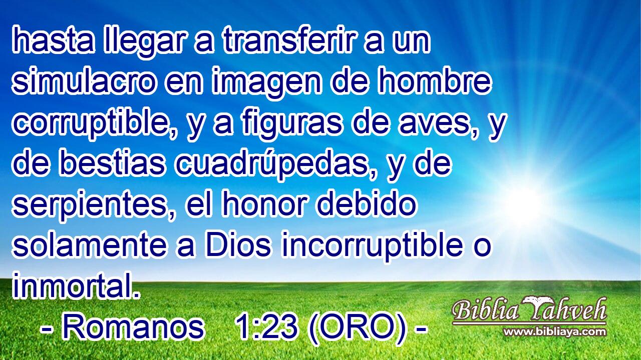  hasta llegar a transferir a un simulacro en imagen de hombre corruptible, y a figuras de aves, y de bestias cuadrúpedas, y de serpientes, el honor debido solamente a Dios incorruptible o inmortal. 