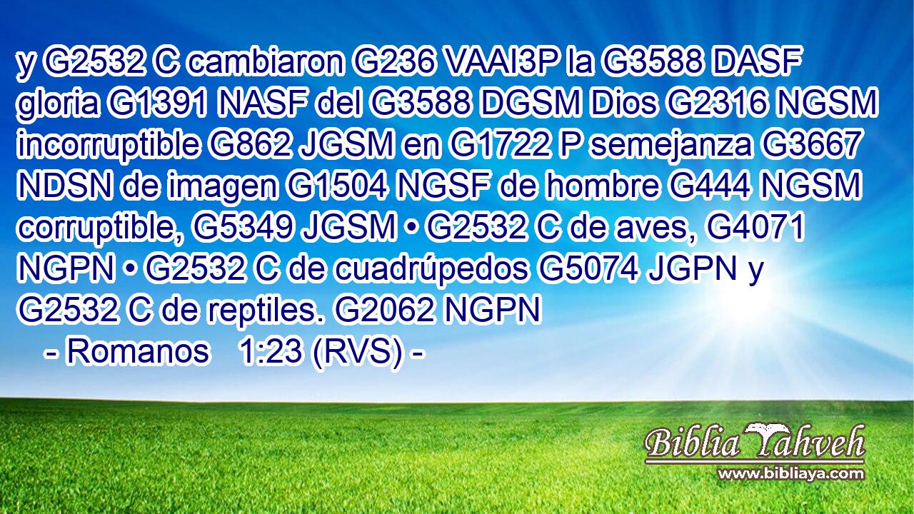 y G2532 C cambiaron G236 VAAI3P la G3588 DASF gloria G1391 NASF del G3588 DGSM Dios G2316 NGSM incorruptible G862 JGSM en G1722 P semejanza G3667 NDSN de imagen G1504 NGSF de hombre G444 NGSM corruptible, G5349 JGSM • G2532 C de aves, G4071 NGPN • G2532 C de cuadrúpedos G5074 JGPN y G2532 C de reptiles. G2062 NGPN 