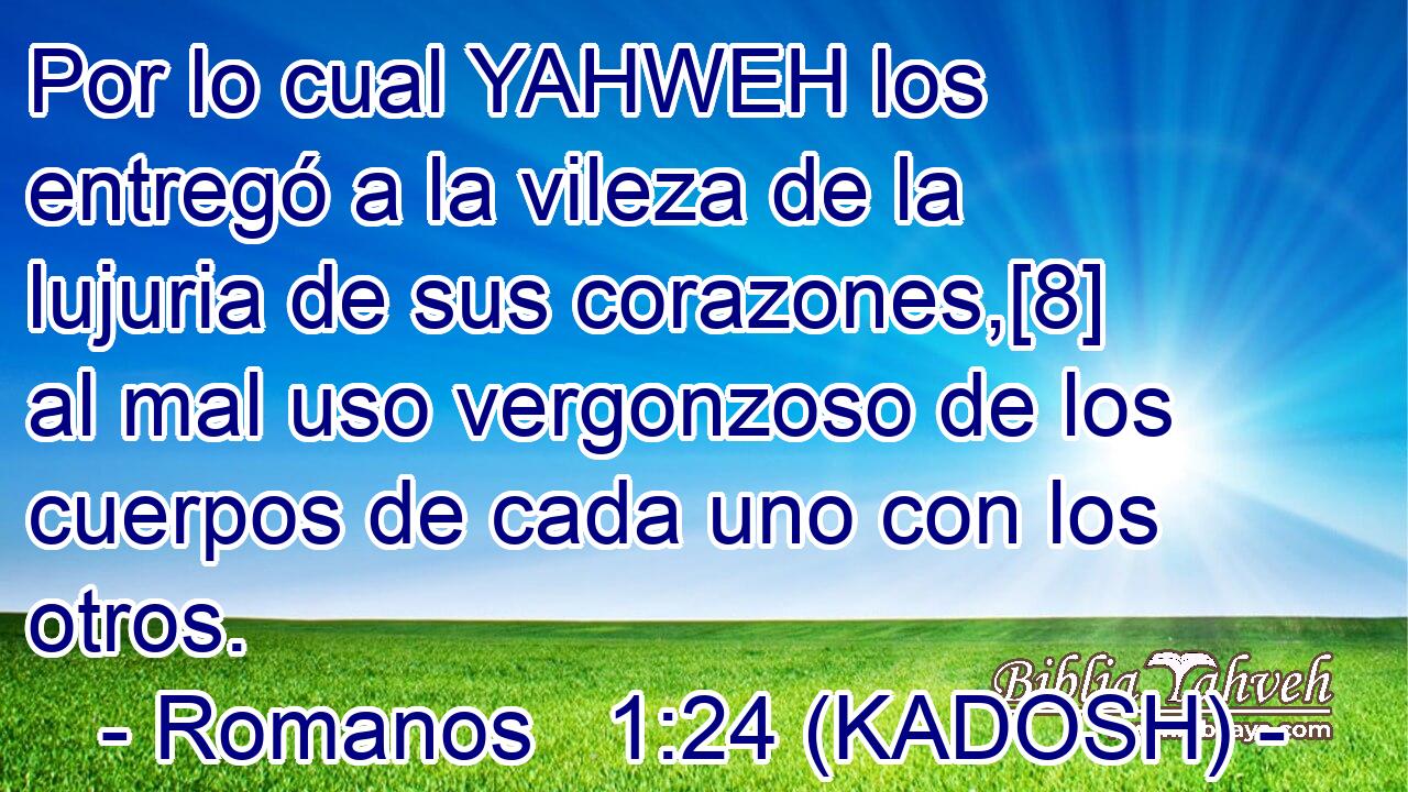  Por lo cual YAHWEH los entregó a la vileza de la lujuria de sus corazones,[8] al mal uso vergonzoso de los cuerpos de cada uno con los otros. 
