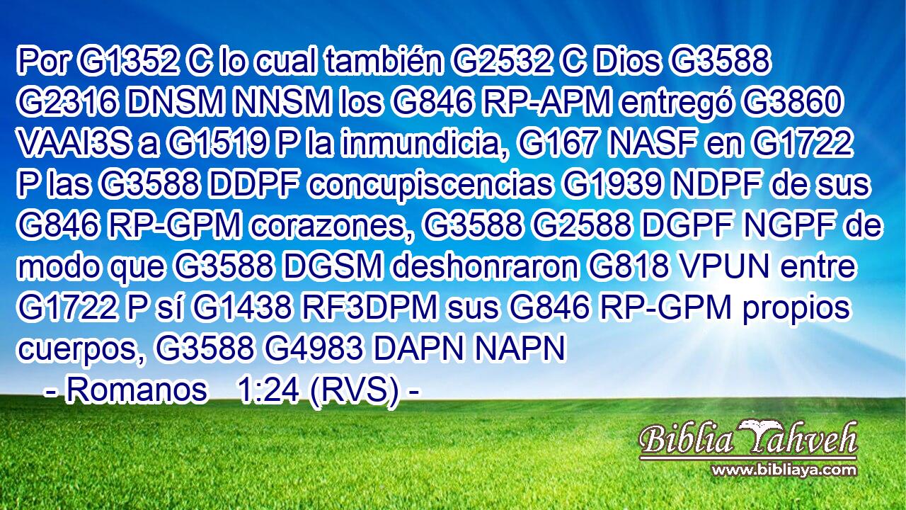 Por G1352 C lo cual también G2532 C Dios G3588 G2316 DNSM NNSM los G846 RP-APM entregó G3860 VAAI3S a G1519 P la inmundicia, G167 NASF en G1722 P las G3588 DDPF concupiscencias G1939 NDPF de sus G846 RP-GPM corazones, G3588 G2588 DGPF NGPF de modo que G3588 DGSM deshonraron G818 VPUN entre G1722 P sí G1438 RF3DPM sus G846 RP-GPM propios cuerpos, G3588 G4983 DAPN NAPN 