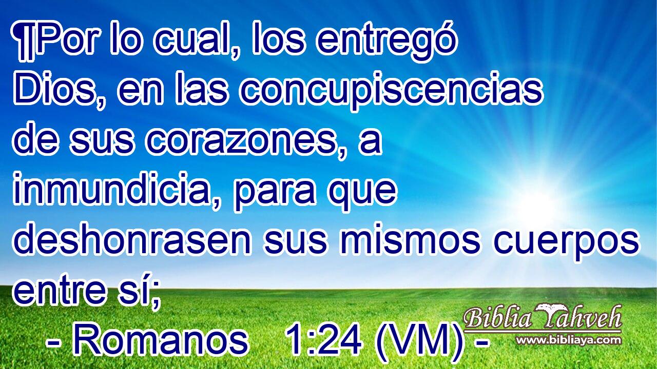  ¶Por lo cual, los entregó Dios, en las concupiscencias de sus corazones, a inmundicia, para que deshonrasen sus mismos cuerpos entre sí; 