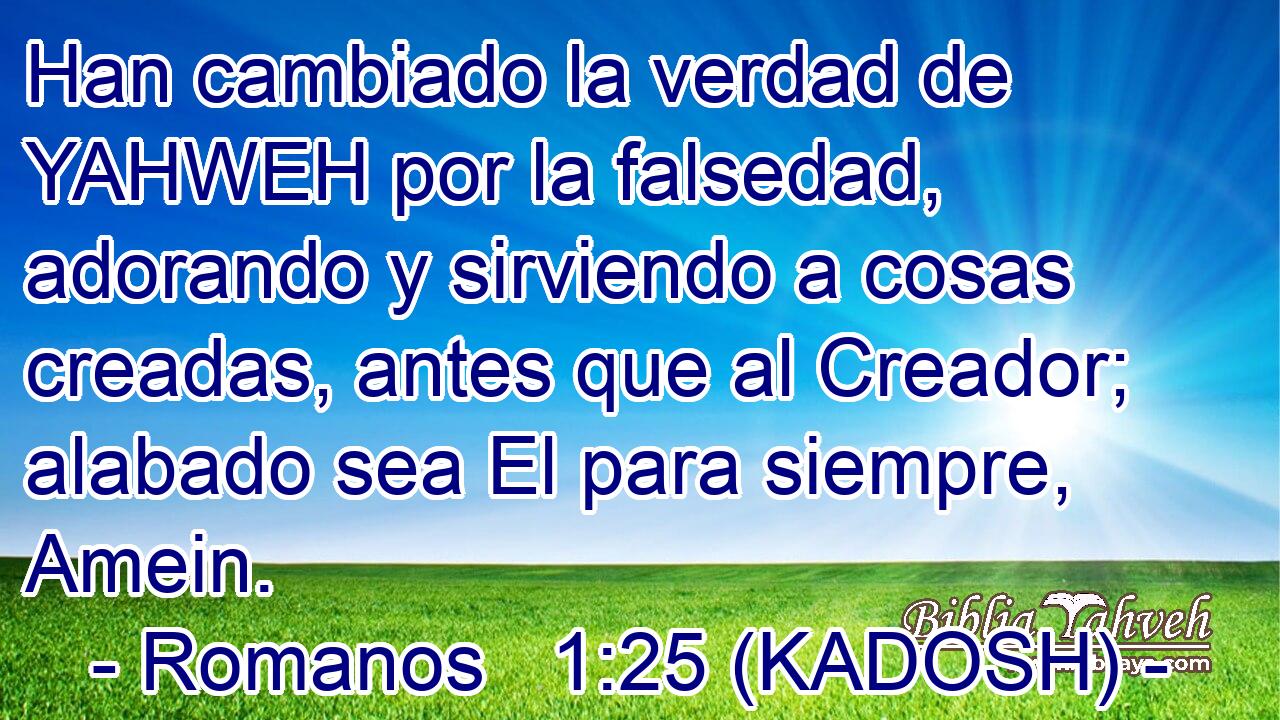  Han cambiado la verdad de YAHWEH por la falsedad, adorando y sirviendo a cosas creadas, antes que al Creador; alabado sea El para siempre, Amein. 
