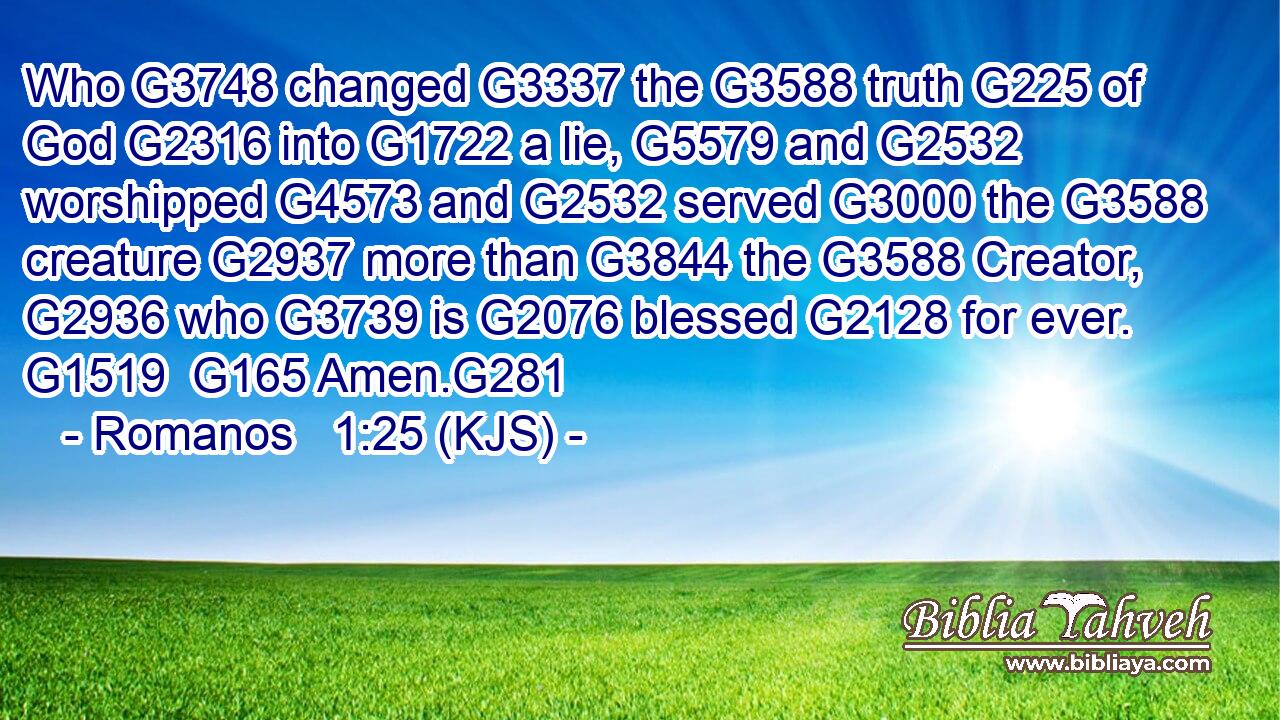 Who G3748 changed G3337 the G3588 truth G225 of God G2316 into G1722 a lie, G5579 and G2532 worshipped G4573 and G2532 served G3000 the G3588 creature G2937 more than G3844 the G3588 Creator, G2936 who G3739 is G2076 blessed G2128 for ever. G1519  G165 Amen.G281